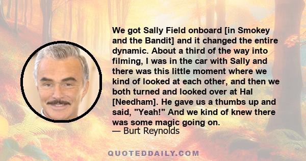 We got Sally Field onboard [in Smokey and the Bandit] and it changed the entire dynamic. About a third of the way into filming, I was in the car with Sally and there was this little moment where we kind of looked at