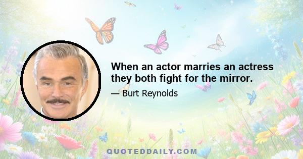 When an actor marries an actress they both fight for the mirror.