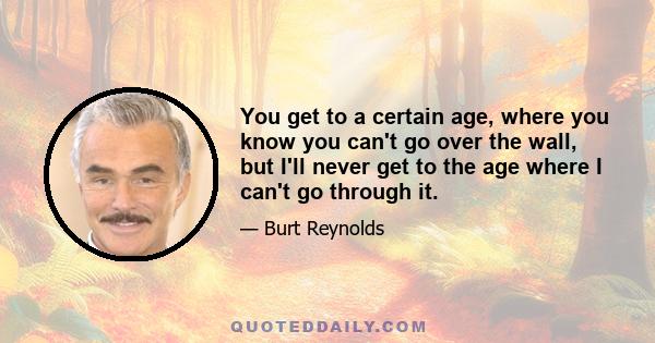 You get to a certain age, where you know you can't go over the wall, but I'll never get to the age where I can't go through it.