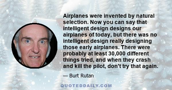 Airplanes were invented by natural selection. Now you can say that intelligent design designs our airplanes of today, but there was no intelligent design really designing those early airplanes. There were probably at