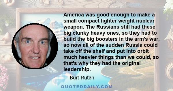 America was good enough to make a small compact lighter weight nuclear weapon. The Russians still had these big clunky heavy ones, so they had to build the big boosters in the arm's war, so now all of the sudden Russia