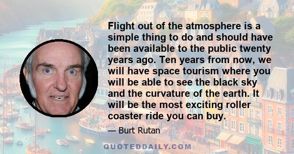 Flight out of the atmosphere is a simple thing to do and should have been available to the public twenty years ago. Ten years from now, we will have space tourism where you will be able to see the black sky and the