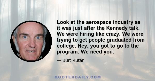 Look at the aerospace industry as it was just after the Kennedy talk. We were hiring like crazy. We were trying to get people graduated from college. Hey, you got to go to the program. We need you.