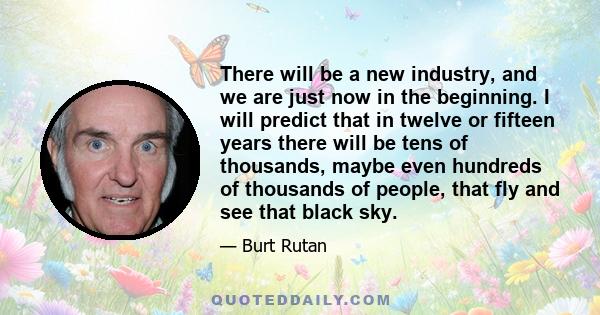 There will be a new industry, and we are just now in the beginning. I will predict that in twelve or fifteen years there will be tens of thousands, maybe even hundreds of thousands of people, that fly and see that black 