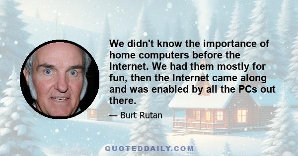 We didn't know the importance of home computers before the Internet. We had them mostly for fun, then the Internet came along and was enabled by all the PCs out there.