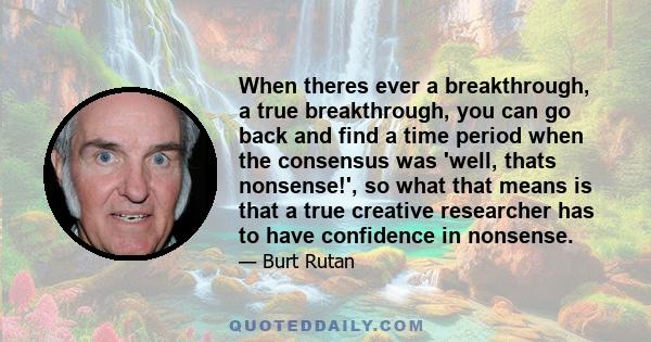 When theres ever a breakthrough, a true breakthrough, you can go back and find a time period when the consensus was 'well, thats nonsense!', so what that means is that a true creative researcher has to have confidence