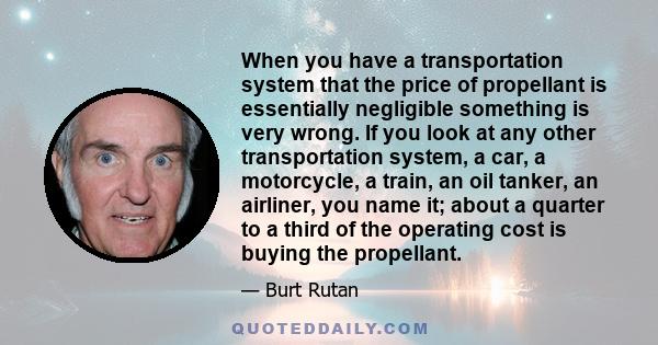 When you have a transportation system that the price of propellant is essentially negligible something is very wrong. If you look at any other transportation system, a car, a motorcycle, a train, an oil tanker, an