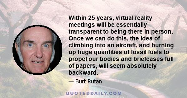 Within 25 years, virtual reality meetings will be essentially transparent to being there in person. Once we can do this, the idea of climbing into an aircraft, and burning up huge quantities of fossil fuels to propel