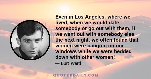 Even in Los Angeles, where we lived, when we would date somebody or go out with them, if we went out with somebody else the next night, we often found that women were banging on our windows while we were bedded down