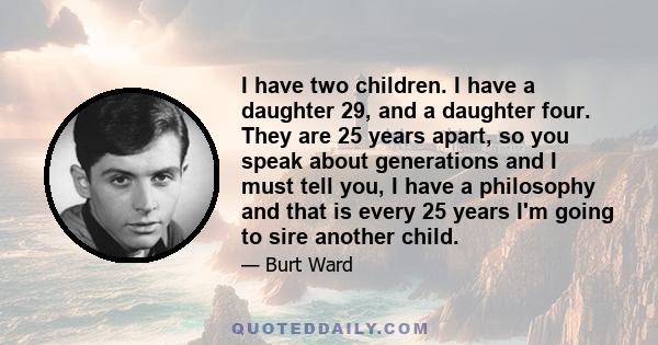 I have two children. I have a daughter 29, and a daughter four. They are 25 years apart, so you speak about generations and I must tell you, I have a philosophy and that is every 25 years I'm going to sire another child.