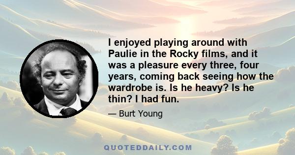 I enjoyed playing around with Paulie in the Rocky films, and it was a pleasure every three, four years, coming back seeing how the wardrobe is. Is he heavy? Is he thin? I had fun.