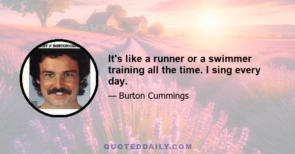 It's like a runner or a swimmer training all the time. I sing every day.