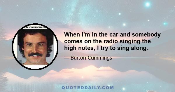 When I'm in the car and somebody comes on the radio singing the high notes, I try to sing along.