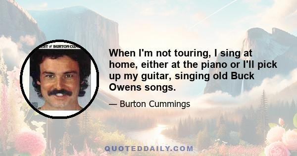 When I'm not touring, I sing at home, either at the piano or I'll pick up my guitar, singing old Buck Owens songs.