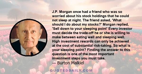 J.P. Morgan once had a friend who was so worried about his stock holdings that he could not sleep at night. The friend asked, 'What should I do about my stocks?' Morgan replied, 'Sell down to your sleeping point' Every