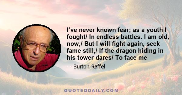 I’ve never known fear; as a youth I fought/ In endless battles. I am old, now,/ But I will fight again, seek fame still,/ If the dragon hiding in his tower dares/ To face me