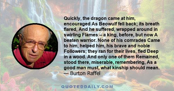 Quickly, the dragon came at him, encouraged As Beowulf fell back; its breath flared, And he suffered, wrapped around in swirling Flames -- a king, before, but now A beaten warrior. None of his comrades Came to him,