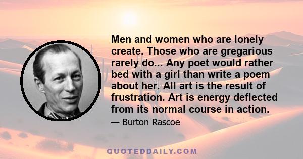 Men and women who are lonely create. Those who are gregarious rarely do... Any poet would rather bed with a girl than write a poem about her. All art is the result of frustration. Art is energy deflected from its normal 