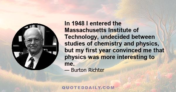 In 1948 I entered the Massachusetts Institute of Technology, undecided between studies of chemistry and physics, but my first year convinced me that physics was more interesting to me.