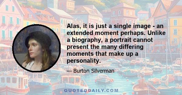 Alas, it is just a single image - an extended moment perhaps. Unlike a biography, a portrait cannot present the many differing moments that make up a personality.