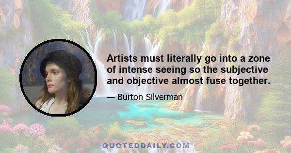 Artists must literally go into a zone of intense seeing so the subjective and objective almost fuse together.