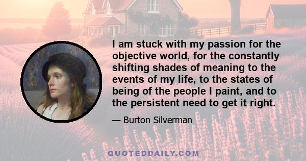 I am stuck with my passion for the objective world, for the constantly shifting shades of meaning to the events of my life, to the states of being of the people I paint, and to the persistent need to get it right.