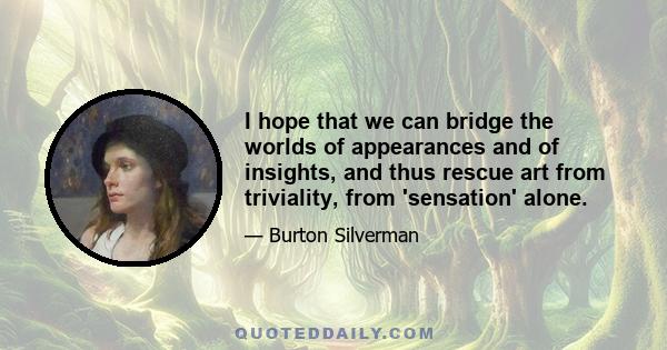 I hope that we can bridge the worlds of appearances and of insights, and thus rescue art from triviality, from 'sensation' alone.