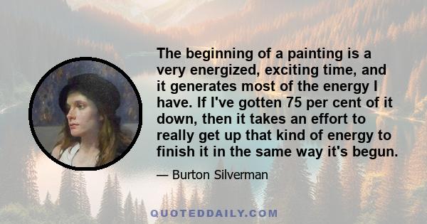 The beginning of a painting is a very energized, exciting time, and it generates most of the energy I have. If I've gotten 75 per cent of it down, then it takes an effort to really get up that kind of energy to finish