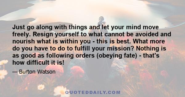 Just go along with things and let your mind move freely. Resign yourself to what cannot be avoided and nourish what is within you - this is best. What more do you have to do to fulfill your mission? Nothing is as good