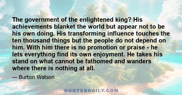 The government of the enlightened king? His achievements blanket the world but appear not to be his own doing. His transforming influence touches the ten thousand things but the people do not depend on him. With him