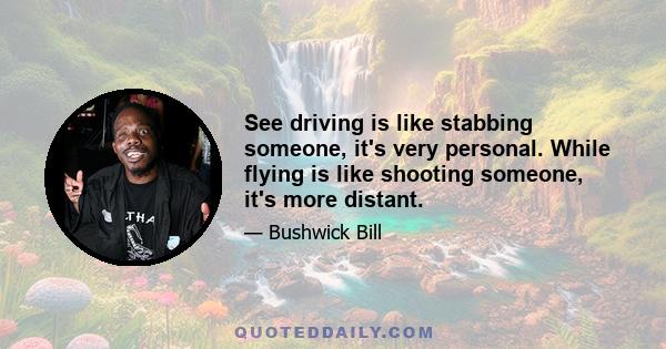 See driving is like stabbing someone, it's very personal. While flying is like shooting someone, it's more distant.