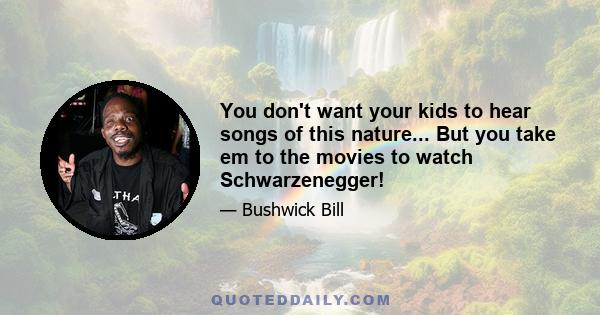 You don't want your kids to hear songs of this nature... But you take em to the movies to watch Schwarzenegger!