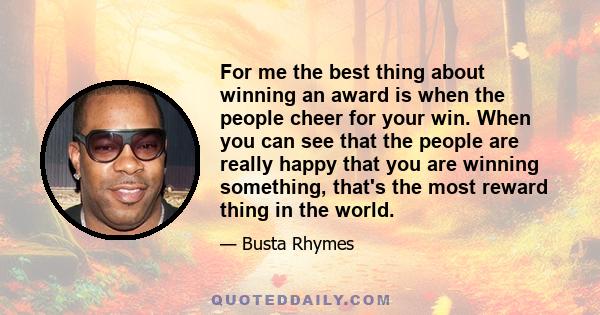 For me the best thing about winning an award is when the people cheer for your win. When you can see that the people are really happy that you are winning something, that's the most reward thing in the world.