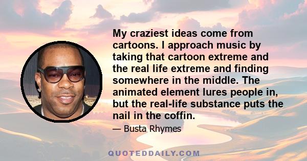 My craziest ideas come from cartoons. I approach music by taking that cartoon extreme and the real life extreme and finding somewhere in the middle. The animated element lures people in, but the real-life substance puts 