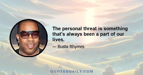 The personal threat is something that's always been a part of our lives.