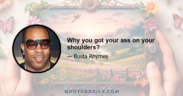 Why you got your ass on your shoulders?