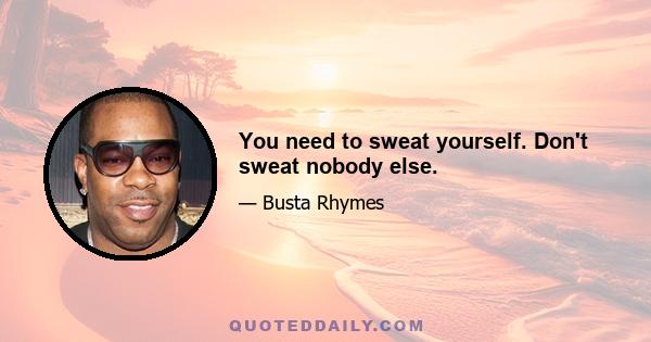 You need to sweat yourself. Don't sweat nobody else.