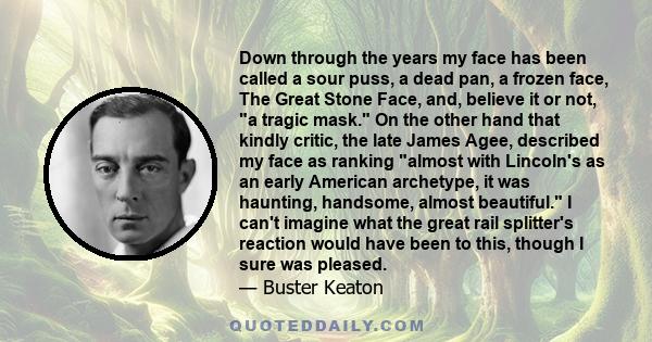 Down through the years my face has been called a sour puss, a dead pan, a frozen face, The Great Stone Face, and, believe it or not, a tragic mask. On the other hand that kindly critic, the late James Agee, described my 