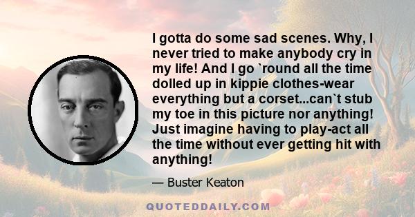 I gotta do some sad scenes. Why, I never tried to make anybody cry in my life! And I go `round all the time dolled up in kippie clothes-wear everything but a corset...can`t stub my toe in this picture nor anything! Just 