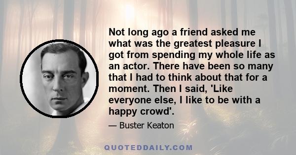 Not long ago a friend asked me what was the greatest pleasure I got from spending my whole life as an actor. There have been so many that I had to think about that for a moment. Then I said, 'Like everyone else, I like