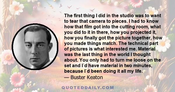 The first thing I did in the studio was to want to tear that camera to pieces. I had to know how that film got into the cutting room, what you did to it in there, how you projected it, how you finally got the picture