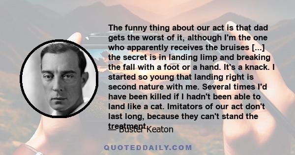 The funny thing about our act is that dad gets the worst of it, although I'm the one who apparently receives the bruises [...] the secret is in landing limp and breaking the fall with a foot or a hand. It's a knack. I