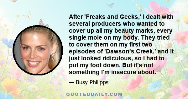 After 'Freaks and Geeks,' I dealt with several producers who wanted to cover up all my beauty marks, every single mole on my body. They tried to cover them on my first two episodes of 'Dawson's Creek,' and it just