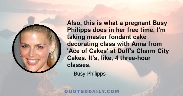 Also, this is what a pregnant Busy Philipps does in her free time, I'm taking master fondant cake decorating class with Anna from 'Ace of Cakes' at Duff's Charm City Cakes. It's, like, 4 three-hour classes.