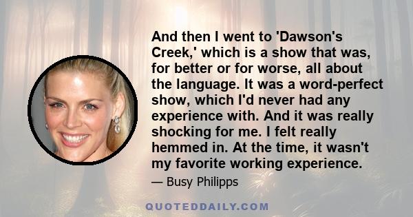 And then I went to 'Dawson's Creek,' which is a show that was, for better or for worse, all about the language. It was a word-perfect show, which I'd never had any experience with. And it was really shocking for me. I