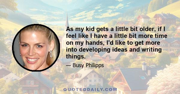 As my kid gets a little bit older, if I feel like I have a little bit more time on my hands, I'd like to get more into developing ideas and writing things.