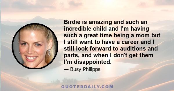 Birdie is amazing and such an incredible child and I'm having such a great time being a mom but I still want to have a career and I still look forward to auditions and parts, and when I don't get them I'm disappointed.