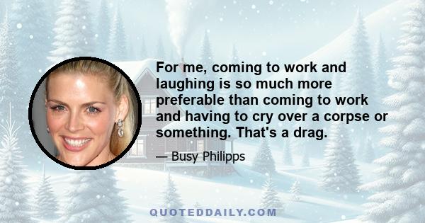 For me, coming to work and laughing is so much more preferable than coming to work and having to cry over a corpse or something. That's a drag.