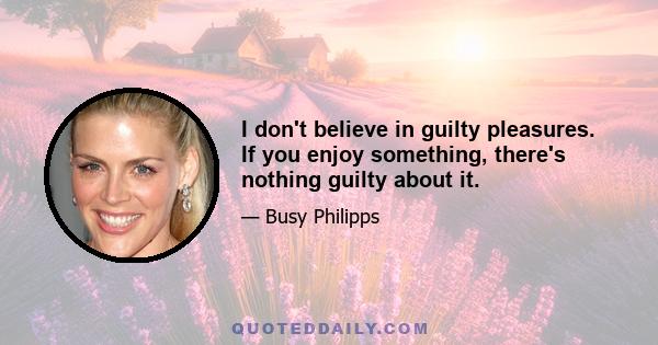 I don't believe in guilty pleasures. If you enjoy something, there's nothing guilty about it.