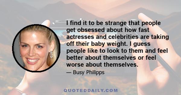 I find it to be strange that people get obsessed about how fast actresses and celebrities are taking off their baby weight. I guess people like to look to them and feel better about themselves or feel worse about